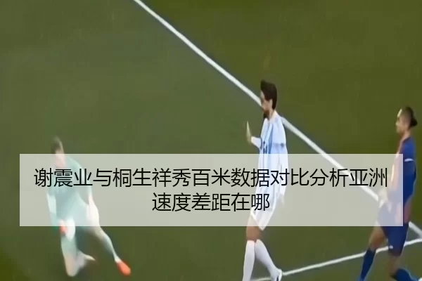 谢震业与桐生祥秀百米数据对比分析亚洲速度差距在哪
